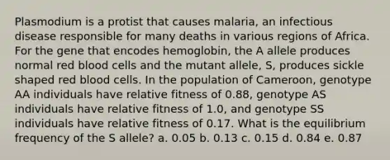 Plasmodium is a protist that causes malaria, an infectious disease responsible for many deaths in various regions of Africa. For the gene that encodes hemoglobin, the A allele produces normal red blood cells and the mutant allele, S, produces sickle shaped red blood cells. In the population of Cameroon, genotype AA individuals have relative fitness of 0.88, genotype AS individuals have relative fitness of 1.0, and genotype SS individuals have relative fitness of 0.17. What is the equilibrium frequency of the S allele? a. 0.05 b. 0.13 c. 0.15 d. 0.84 e. 0.87