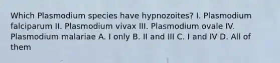 Which Plasmodium species have hypnozoites? I. Plasmodium falciparum II. Plasmodium vivax III. Plasmodium ovale IV. Plasmodium malariae A. I only B. II and III C. I and IV D. All of them