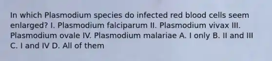 In which Plasmodium species do infected red blood cells seem enlarged? I. Plasmodium falciparum II. Plasmodium vivax III. Plasmodium ovale IV. Plasmodium malariae A. I only B. II and III C. I and IV D. All of them