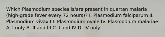 Which Plasmodium species is/are present in quartan malaria (high-grade fever every 72 hours)? I. Plasmodium falciparum II. Plasmodium vivax III. Plasmodium ovale IV. Plasmodium malariae A. I only B. II and III C. I and IV D. IV only