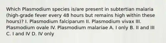 Which Plasmodium species is/are present in subtertian malaria (high-grade fever every 48 hours but remains high within these hours)? I. Plasmodium falciparum II. Plasmodium vivax III. Plasmodium ovale IV. Plasmodium malariae A. I only B. II and III C. I and IV D. IV only