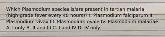 Which Plasmodium species is/are present in tertian malaria (high-grade fever every 48 hours)? I. Plasmodium falciparum II. Plasmodium vivax III. Plasmodium ovale IV. Plasmodium malariae A. I only B. II and III C. I and IV D. IV only