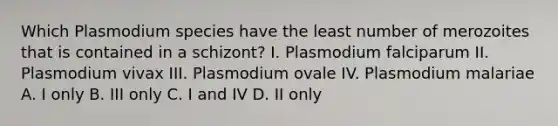 Which Plasmodium species have the least number of merozoites that is contained in a schizont? I. Plasmodium falciparum II. Plasmodium vivax III. Plasmodium ovale IV. Plasmodium malariae A. I only B. III only C. I and IV D. II only