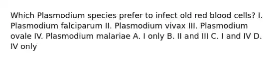 Which Plasmodium species prefer to infect old red blood cells? I. Plasmodium falciparum II. Plasmodium vivax III. Plasmodium ovale IV. Plasmodium malariae A. I only B. II and III C. I and IV D. IV only