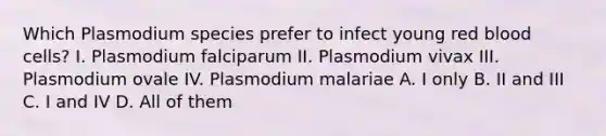 Which Plasmodium species prefer to infect young red blood cells? I. Plasmodium falciparum II. Plasmodium vivax III. Plasmodium ovale IV. Plasmodium malariae A. I only B. II and III C. I and IV D. All of them