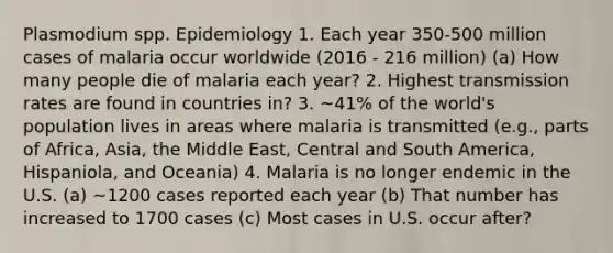 Plasmodium spp. Epidemiology 1. Each year 350-500 million cases of malaria occur worldwide (2016 - 216 million) (a) How many people die of malaria each year? 2. Highest transmission rates are found in countries in? 3. ~41% of the world's population lives in areas where malaria is transmitted (e.g., parts of Africa, Asia, the Middle East, Central and South America, Hispaniola, and Oceania) 4. Malaria is no longer endemic in the U.S. (a) ~1200 cases reported each year (b) That number has increased to 1700 cases (c) Most cases in U.S. occur after?