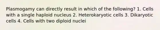 Plasmogamy can directly result in which of the following? 1. Cells with a single haploid nucleus 2. Heterokaryotic cells 3. Dikaryotic cells 4. Cells with two diploid nuclei