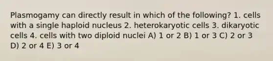 Plasmogamy can directly result in which of the following? 1. cells with a single haploid nucleus 2. heterokaryotic cells 3. dikaryotic cells 4. cells with two diploid nuclei A) 1 or 2 B) 1 or 3 C) 2 or 3 D) 2 or 4 E) 3 or 4