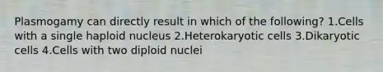 Plasmogamy can directly result in which of the following? 1.Cells with a single haploid nucleus 2.Heterokaryotic cells 3.Dikaryotic cells 4.Cells with two diploid nuclei