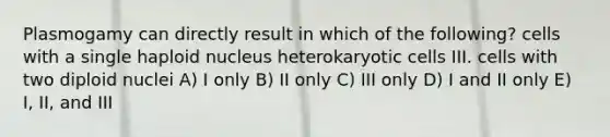 Plasmogamy can directly result in which of the following? cells with a single haploid nucleus heterokaryotic cells III. cells with two diploid nuclei A) I only B) II only C) III only D) I and II only E) I, II, and III