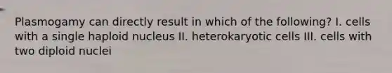 Plasmogamy can directly result in which of the following? I. cells with a single haploid nucleus II. heterokaryotic cells III. cells with two diploid nuclei