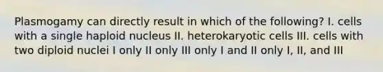 Plasmogamy can directly result in which of the following? I. cells with a single haploid nucleus II. heterokaryotic cells III. cells with two diploid nuclei I only II only III only I and II only I, II, and III