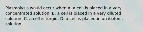 Plasmolysis would occur when A. a cell is placed in a very concentrated solution. B. a cell is placed in a very diluted solution. C. a cell is turgid. D. a cell is placed in an isotonic solution.