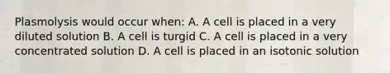 Plasmolysis would occur when: A. A cell is placed in a very diluted solution B. A cell is turgid C. A cell is placed in a very concentrated solution D. A cell is placed in an isotonic solution