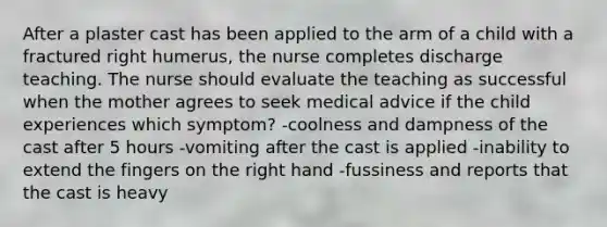 After a plaster cast has been applied to the arm of a child with a fractured right humerus, the nurse completes discharge teaching. The nurse should evaluate the teaching as successful when the mother agrees to seek medical advice if the child experiences which symptom? -coolness and dampness of the cast after 5 hours -vomiting after the cast is applied -inability to extend the fingers on the right hand -fussiness and reports that the cast is heavy