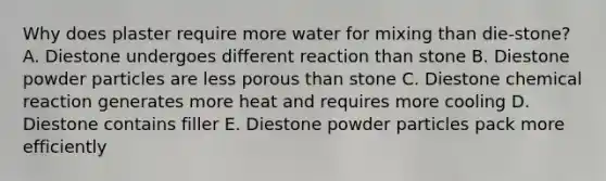 Why does plaster require more water for mixing than die-stone? A. Diestone undergoes different reaction than stone B. Diestone powder particles are less porous than stone C. Diestone chemical reaction generates more heat and requires more cooling D. Diestone contains filler E. Diestone powder particles pack more efficiently