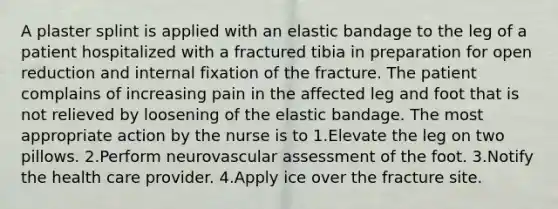 A plaster splint is applied with an elastic bandage to the leg of a patient hospitalized with a fractured tibia in preparation for open reduction and internal fixation of the fracture. The patient complains of increasing pain in the affected leg and foot that is not relieved by loosening of the elastic bandage. The most appropriate action by the nurse is to 1.Elevate the leg on two pillows. 2.Perform neurovascular assessment of the foot. 3.Notify the health care provider. 4.Apply ice over the fracture site.