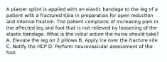 A plaster splint is applied with an elastic bandage to the leg of a patient with a fractured tibia in preparation for open reduction and internal fixation. The patient complains of increasing pain in the affected leg and foot that is not relieved by loosening of the elastic bandage. What is the initial action the nurse should take? A. Elevate the leg on 2 pillows B. Apply ice over the fracture site C. Notify the HCP D. Perform neurovascular assessment of the foot