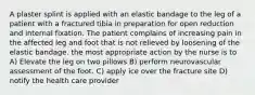 A plaster splint is applied with an elastic bandage to the leg of a patient with a fractured tibia in preparation for open reduction and internal fixation. The patient complains of increasing pain in the affected leg and foot that is not relieved by loosening of the elastic bandage. the most appropriate action by the nurse is to A) Elevate the leg on two pillows B) perform neurovascular assessment of the foot. C) apply ice over the fracture site D) notify the health care provider