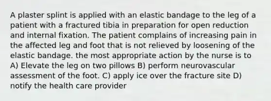 A plaster splint is applied with an elastic bandage to the leg of a patient with a fractured tibia in preparation for open reduction and internal fixation. The patient complains of increasing pain in the affected leg and foot that is not relieved by loosening of the elastic bandage. the most appropriate action by the nurse is to A) Elevate the leg on two pillows B) perform neurovascular assessment of the foot. C) apply ice over the fracture site D) notify the health care provider