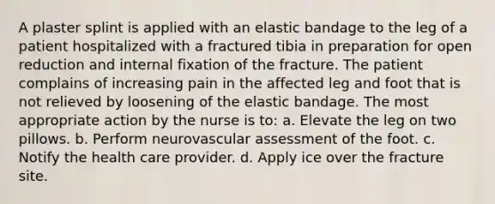 A plaster splint is applied with an elastic bandage to the leg of a patient hospitalized with a fractured tibia in preparation for open reduction and internal fixation of the fracture. The patient complains of increasing pain in the affected leg and foot that is not relieved by loosening of the elastic bandage. The most appropriate action by the nurse is to: a. Elevate the leg on two pillows. b. Perform neurovascular assessment of the foot. c. Notify the health care provider. d. Apply ice over the fracture site.