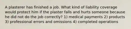 A plasterer has finished a job. What kind of liability coverage would protect him if the plaster falls and hurts someone because he did not do the job correctly? 1) medical payments 2) products 3) professional errors and omissions 4) completed operations