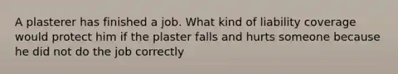 A plasterer has finished a job. What kind of liability coverage would protect him if the plaster falls and hurts someone because he did not do the job correctly