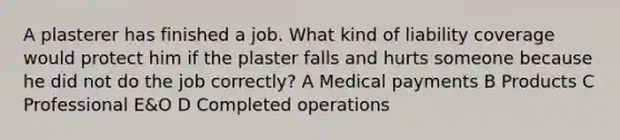 A plasterer has finished a job. What kind of liability coverage would protect him if the plaster falls and hurts someone because he did not do the job correctly? A Medical payments B Products C Professional E&O D Completed operations