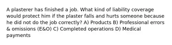 A plasterer has finished a job. What kind of liability coverage would protect him if the plaster falls and hurts someone because he did not do the job correctly? A) Products B) Professional errors & omissions (E&O) C) Completed operations D) Medical payments