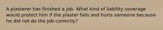 A plasterer has finished a job. What kind of liability coverage would protect him if the plaster falls and hurts someone because he did not do the job correctly?