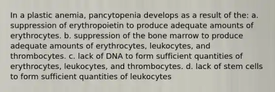 In a plastic anemia, pancytopenia develops as a result of the: a. suppression of erythropoietin to produce adequate amounts of erythrocytes. b. suppression of the bone marrow to produce adequate amounts of erythrocytes, leukocytes, and thrombocytes. c. lack of DNA to form sufficient quantities of erythrocytes, leukocytes, and thrombocytes. d. lack of stem cells to form sufficient quantities of leukocytes