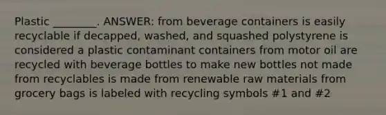 Plastic ________. ANSWER: from beverage containers is easily recyclable if decapped, washed, and squashed polystyrene is considered a plastic contaminant containers from motor oil are recycled with beverage bottles to make new bottles not made from recyclables is made from renewable raw materials from grocery bags is labeled with recycling symbols #1 and #2