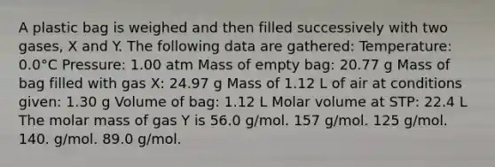 A plastic bag is weighed and then filled successively with two gases, X and Y. The following data are gathered: Temperature: 0.0°C Pressure: 1.00 atm Mass of empty bag: 20.77 g Mass of bag filled with gas X: 24.97 g Mass of 1.12 L of air at conditions given: 1.30 g Volume of bag: 1.12 L Molar volume at STP: 22.4 L The molar mass of gas Y is 56.0 g/mol. 157 g/mol. 125 g/mol. 140. g/mol. 89.0 g/mol.