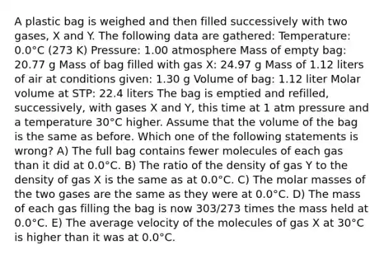 A plastic bag is weighed and then filled successively with two gases, X and Y. The following data are gathered: Temperature: 0.0°C (273 K) Pressure: 1.00 atmosphere Mass of empty bag: 20.77 g Mass of bag filled with gas X: 24.97 g Mass of 1.12 liters of air at conditions given: 1.30 g Volume of bag: 1.12 liter Molar volume at STP: 22.4 liters The bag is emptied and refilled, successively, with gases X and Y, this time at 1 atm pressure and a temperature 30°C higher. Assume that the volume of the bag is the same as before. Which one of the following statements is wrong? A) The full bag contains fewer molecules of each gas than it did at 0.0°C. B) The ratio of the density of gas Y to the density of gas X is the same as at 0.0°C. C) The molar masses of the two gases are the same as they were at 0.0°C. D) The mass of each gas filling the bag is now 303/273 times the mass held at 0.0°C. E) The average velocity of the molecules of gas X at 30°C is higher than it was at 0.0°C.