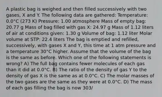 A plastic bag is weighed and then filled successively with two gases, X and Y. The following data are gathered: Temperature: 0.0°C (273 K) Pressure: 1.00 atmosphere Mass of empty bag: 20.77 g Mass of bag filled with gas X: 24.97 g Mass of 1.12 liters of air at conditions given: 1.30 g Volume of bag: 1.12 liter Molar volume at STP: 22.4 liters The bag is emptied and refilled, successively, with gases X and Y, this time at 1 atm pressure and a temperature 30°C higher. Assume that the volume of the bag is the same as before. Which one of the following statements is wrong? A) The full bag contains fewer molecules of each gas than it did at 0.0°C. B) The ratio of the density of gas Y to the density of gas X is the same as at 0.0°C. C) The molar masses of the two gases are the same as they were at 0.0°C. D) The mass of each gas filling the bag is now 303/