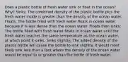 Does a plastic bottle of fresh water sink or float in the ocean? Why? Sinks; The combined density of the plastic bottle plus the fresh water inside is greater than the density of the ocean water. Floats; The bottle filled with fresh water floats in ocean water because it is less dense than the ocean water. Floats then sinks; The bottle filled with fresh water floats in ocean water until the fresh water reaches the same temperature as the ocean water, at which point it sinks. Sinks slightly; The added density of the plastic bottle will cause the bottle to sink slightly. It would most likely sink less than a foot where the density of the ocean water would be equal to or greater than the bottle of fresh water.