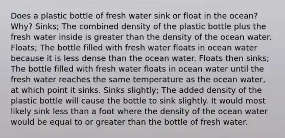 Does a plastic bottle of fresh water sink or float in the ocean? Why? Sinks; The combined density of the plastic bottle plus the fresh water inside is greater than the density of the ocean water. Floats; The bottle filled with fresh water floats in ocean water because it is less dense than the ocean water. Floats then sinks; The bottle filled with fresh water floats in ocean water until the fresh water reaches the same temperature as the ocean water, at which point it sinks. Sinks slightly; The added density of the plastic bottle will cause the bottle to sink slightly. It would most likely sink less than a foot where the density of the ocean water would be equal to or greater than the bottle of fresh water.