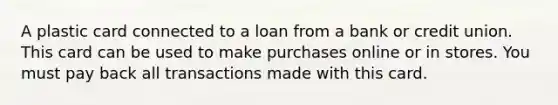 A plastic card connected to a loan from a bank or credit union. This card can be used to make purchases online or in stores. You must pay back all transactions made with this card.