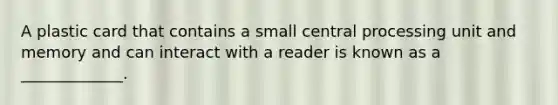 A plastic card that contains a small central processing unit and memory and can interact with a reader is known as a _____________.