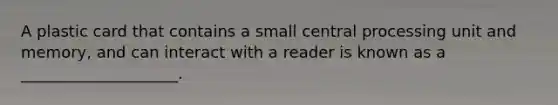 A plastic card that contains a small central processing unit and memory, and can interact with a reader is known as a ____________________.