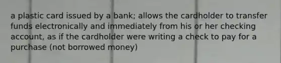 a plastic card issued by a bank; allows the cardholder to transfer funds electronically and immediately from his or her checking account, as if the cardholder were writing a check to pay for a purchase (not borrowed money)