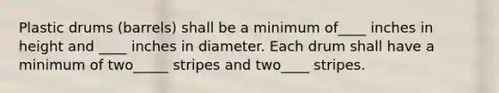 Plastic drums (barrels) shall be a minimum of____ inches in height and ____ inches in diameter. Each drum shall have a minimum of two_____ stripes and two____ stripes.