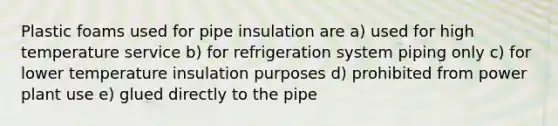 Plastic foams used for pipe insulation are a) used for high temperature service b) for refrigeration system piping only c) for lower temperature insulation purposes d) prohibited from power plant use e) glued directly to the pipe