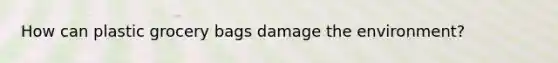 How can plastic grocery bags damage the environment?