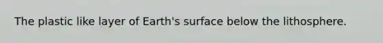 The plastic like layer of Earth's surface below the lithosphere.