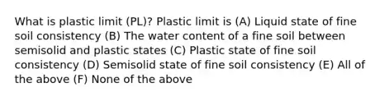 What is plastic limit (PL)? Plastic limit is (A) Liquid state of fine soil consistency (B) The water content of a fine soil between semisolid and plastic states (C) Plastic state of fine soil consistency (D) Semisolid state of fine soil consistency (E) All of the above (F) None of the above