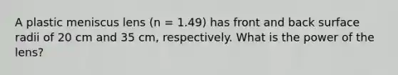 A plastic meniscus lens (n = 1.49) has front and back surface radii of 20 cm and 35 cm, respectively. What is the power of the lens?