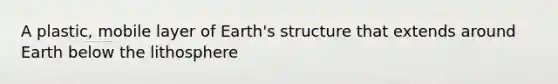 A plastic, mobile layer of Earth's structure that extends around Earth below the lithosphere