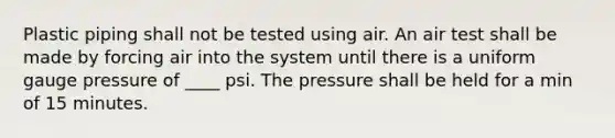 Plastic piping shall not be tested using air. An air test shall be made by forcing air into the system until there is a uniform gauge pressure of ____ psi. The pressure shall be held for a min of 15 minutes.