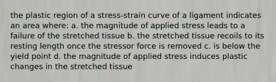 the plastic region of a stress-strain curve of a ligament indicates an area where: a. the magnitude of applied stress leads to a failure of the stretched tissue b. the stretched tissue recoils to its resting length once the stressor force is removed c. is below the yield point d. the magnitude of applied stress induces plastic changes in the stretched tissue